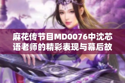 麻花传节目MD0076中沈芯语老师的精彩表现与幕后故事