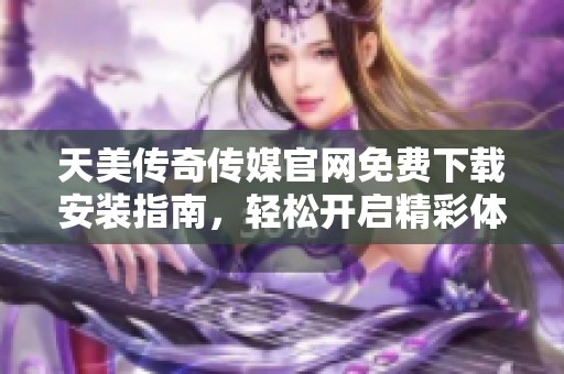 天美传奇传媒官网免费下载安装指南，轻松开启精彩体验