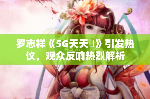 罗志祥《5G天天奭》引发热议，观众反响热烈解析