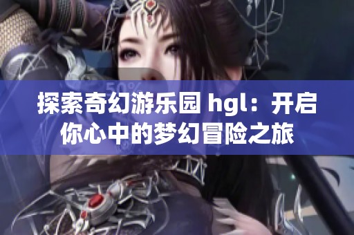 探索奇幻游乐园 hgl：开启你心中的梦幻冒险之旅