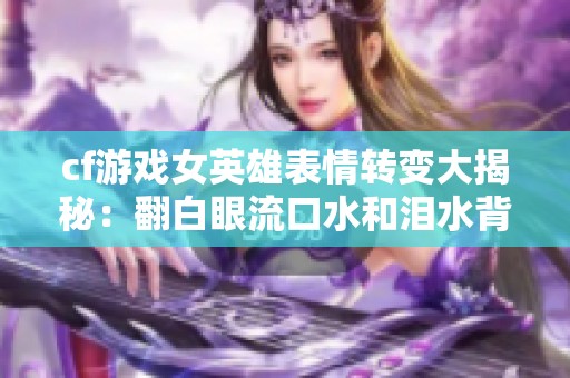 cf游戏女英雄表情转变大揭秘：翻白眼流口水和泪水背后的故事