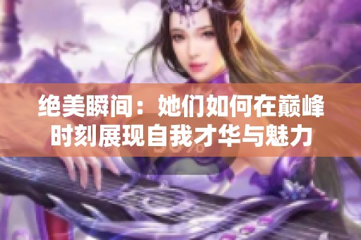 绝美瞬间：她们如何在巅峰时刻展现自我才华与魅力