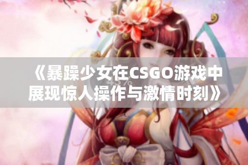 《暴躁少女在CSGO游戏中展现惊人操作与激情时刻》