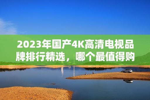 2023年国产4K高清电视品牌排行精选，哪个最值得购买？