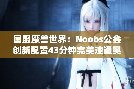 国服魔兽世界：Noobs公会创新配置43分钟完美速通奥杜尔副本