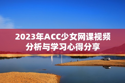 2023年ACC少女网课视频分析与学习心得分享