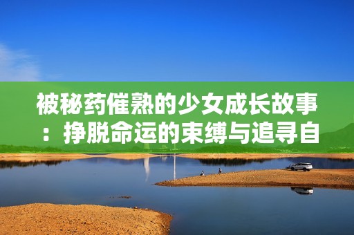 被秘药催熟的少女成长故事：挣脱命运的束缚与追寻自由的旅程