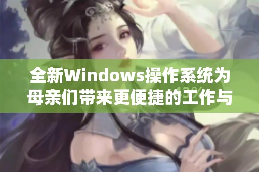 全新Windows操作系统为母亲们带来更便捷的工作与生活体验