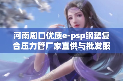 河南周口优质e-psp钢塑复合压力管厂家直供与批发服务