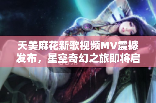 天美麻花新歌视频MV震撼发布，星空奇幻之旅即将启程