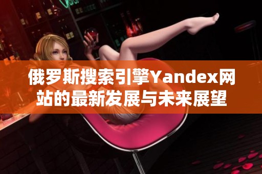 俄罗斯搜索引擎Yandex网站的最新发展与未来展望