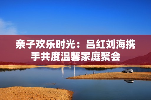 亲子欢乐时光：吕红刘海携手共度温馨家庭聚会