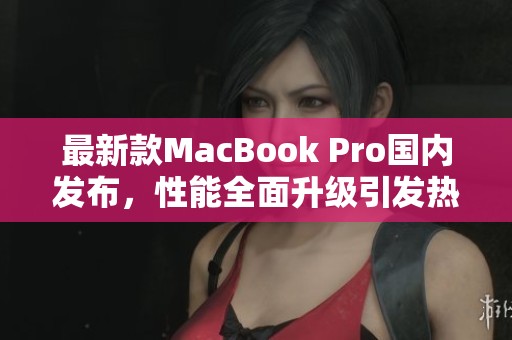 最新款MacBook Pro国内发布，性能全面升级引发热议