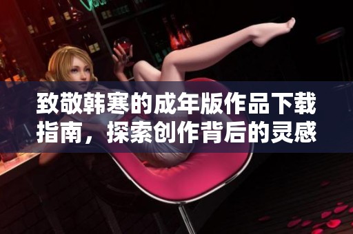 致敬韩寒的成年版作品下载指南，探索创作背后的灵感与技巧
