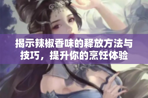 揭示辣椒香味的释放方法与技巧，提升你的烹饪体验