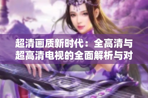 超清画质新时代：全高清与超高清电视的全面解析与对比