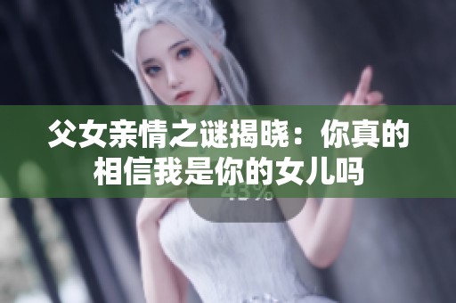 父女亲情之谜揭晓：你真的相信我是你的女儿吗