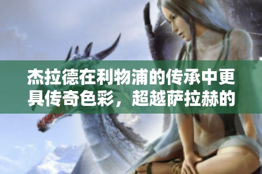 杰拉德在利物浦的传承中更具传奇色彩，超越萨拉赫的代表性