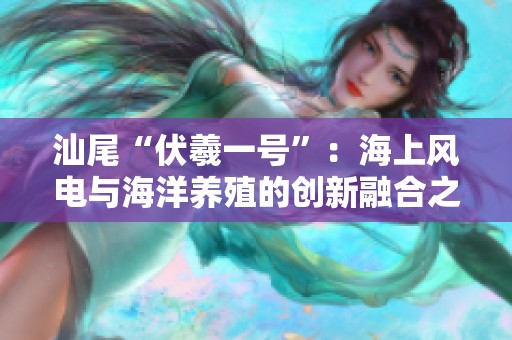 汕尾“伏羲一号”：海上风电与海洋养殖的创新融合之路