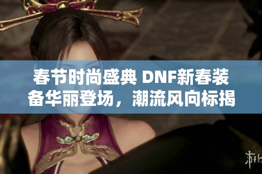 春节时尚盛典 DNF新春装备华丽登场，潮流风向标揭秘