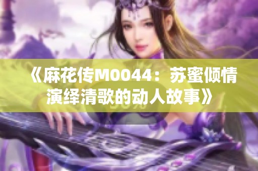 《麻花传M0044：苏蜜倾情演绎清歌的动人故事》