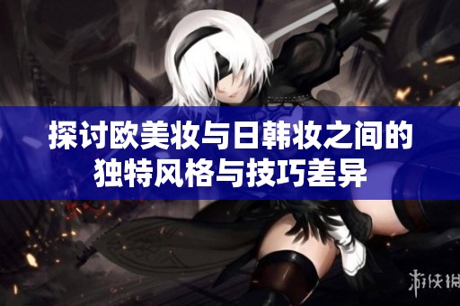 探讨欧美妆与日韩妆之间的独特风格与技巧差异