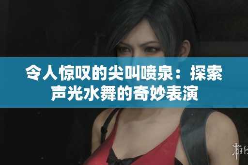 令人惊叹的尖叫喷泉：探索声光水舞的奇妙表演