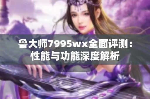 鲁大师7995wx全面评测：性能与功能深度解析