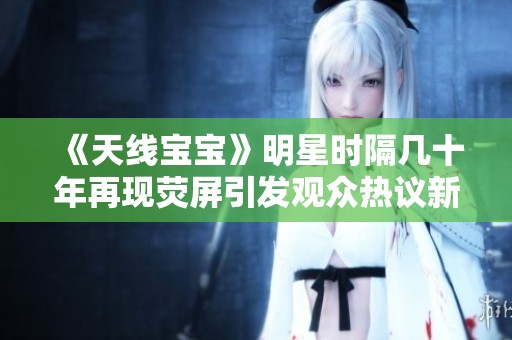《天线宝宝》明星时隔几十年再现荧屏引发观众热议新篇章