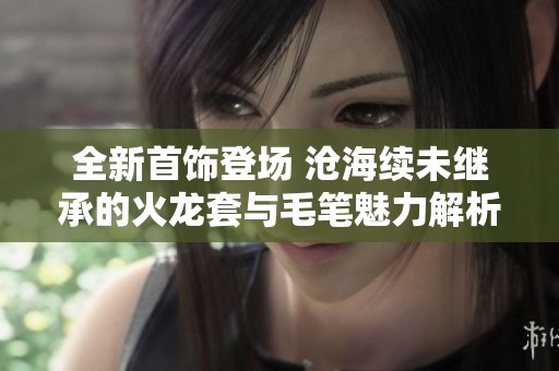 全新首饰登场 沧海续未继承的火龙套与毛笔魅力解析
