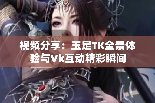 视频分享：玉足TK全景体验与Vk互动精彩瞬间