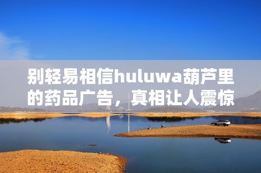 别轻易相信huluwa葫芦里的药品广告，真相让人震惊