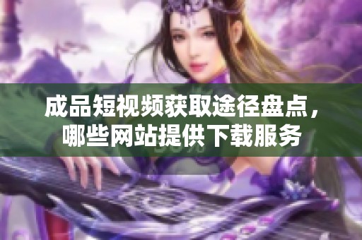 成品短视频获取途径盘点，哪些网站提供下载服务