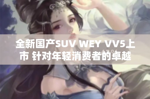 全新国产SUV WEY VV5上市 针对年轻消费者的卓越选择