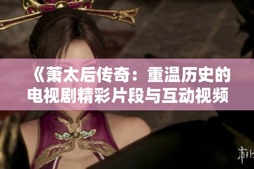 《萧太后传奇：重温历史的电视剧精彩片段与互动视频》