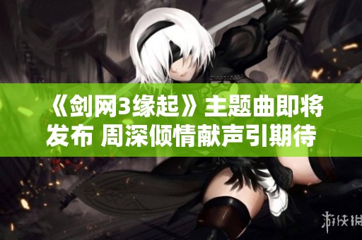 《剑网3缘起》主题曲即将发布 周深倾情献声引期待