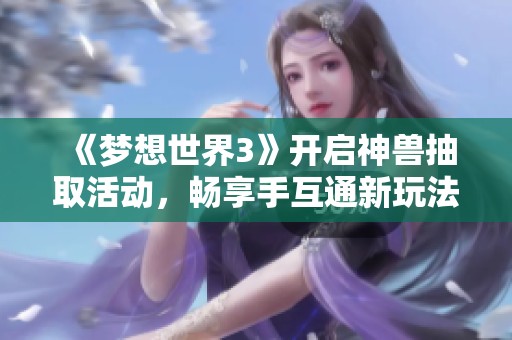《梦想世界3》开启神兽抽取活动，畅享手互通新玩法等你参与