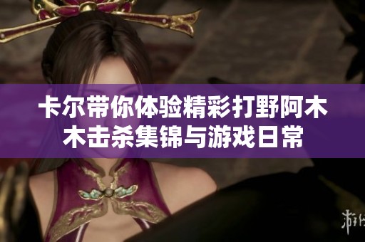 卡尔带你体验精彩打野阿木木击杀集锦与游戏日常
