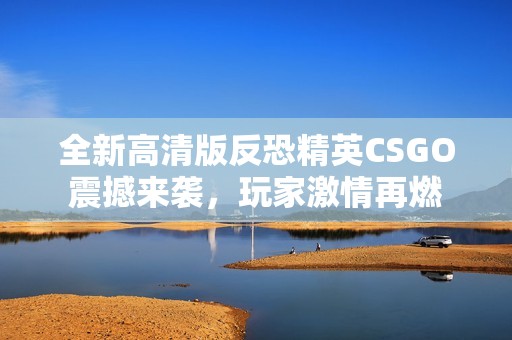 全新高清版反恐精英CSGO震撼来袭，玩家激情再燃