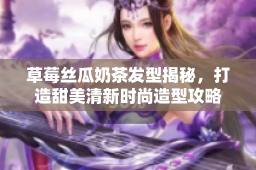 草莓丝瓜奶茶发型揭秘，打造甜美清新时尚造型攻略