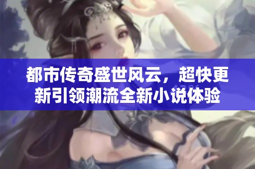 都市传奇盛世风云，超快更新引领潮流全新小说体验