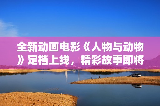 全新动画电影《人物与动物》定档上线，精彩故事即将与观众见面