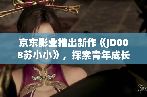 京东影业推出新作《JD008苏小小》，探索青年成长故事