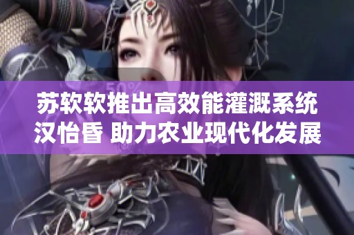 苏软软推出高效能灌溉系统汉怡昏 助力农业现代化发展