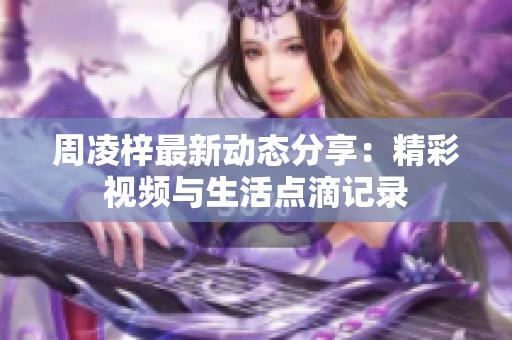 周凌梓最新动态分享：精彩视频与生活点滴记录