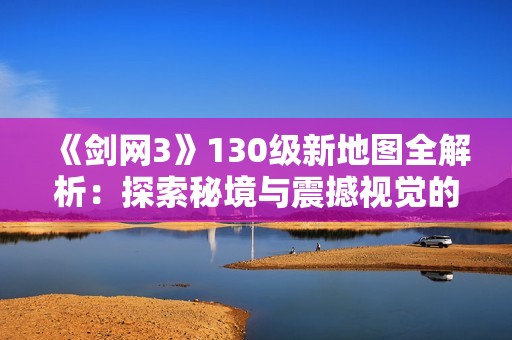 《剑网3》130级新地图全解析：探索秘境与震撼视觉的完美结合
