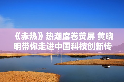 《赤热》热潮席卷荧屏 黄晓明带你走进中国科技创新传奇