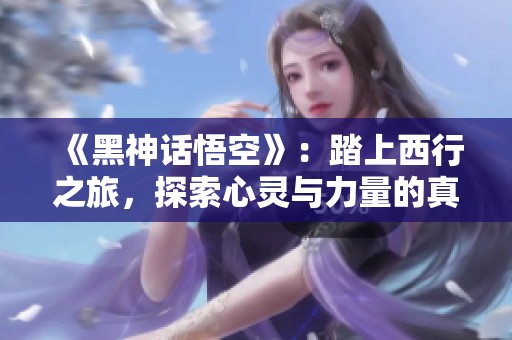 《黑神话悟空》：踏上西行之旅，探索心灵与力量的真谛