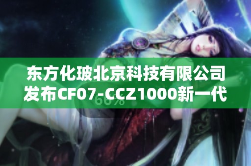 东方化玻北京科技有限公司发布CF07-CCZ1000新一代产品解读