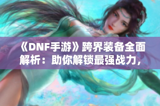 《DNF手游》跨界装备全面解析：助你解锁最强战力，畅享无界征战体验！